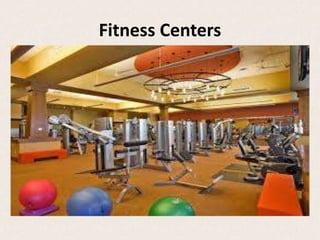 Fitness Centers
• A fitness center could be used by the average person
seeking workouts or by professional athletes,
especially in specific disciplines.
• Most fitness centers try to accommodate many
different types of exercise or sport facilities under
one roof.
• Fitness centers usually occupy large spaces. It all
depends on the amenities and activities they offer.
• They definitely create an atmosphere of comfort, and
one that leads to opportunities for socializing.
 