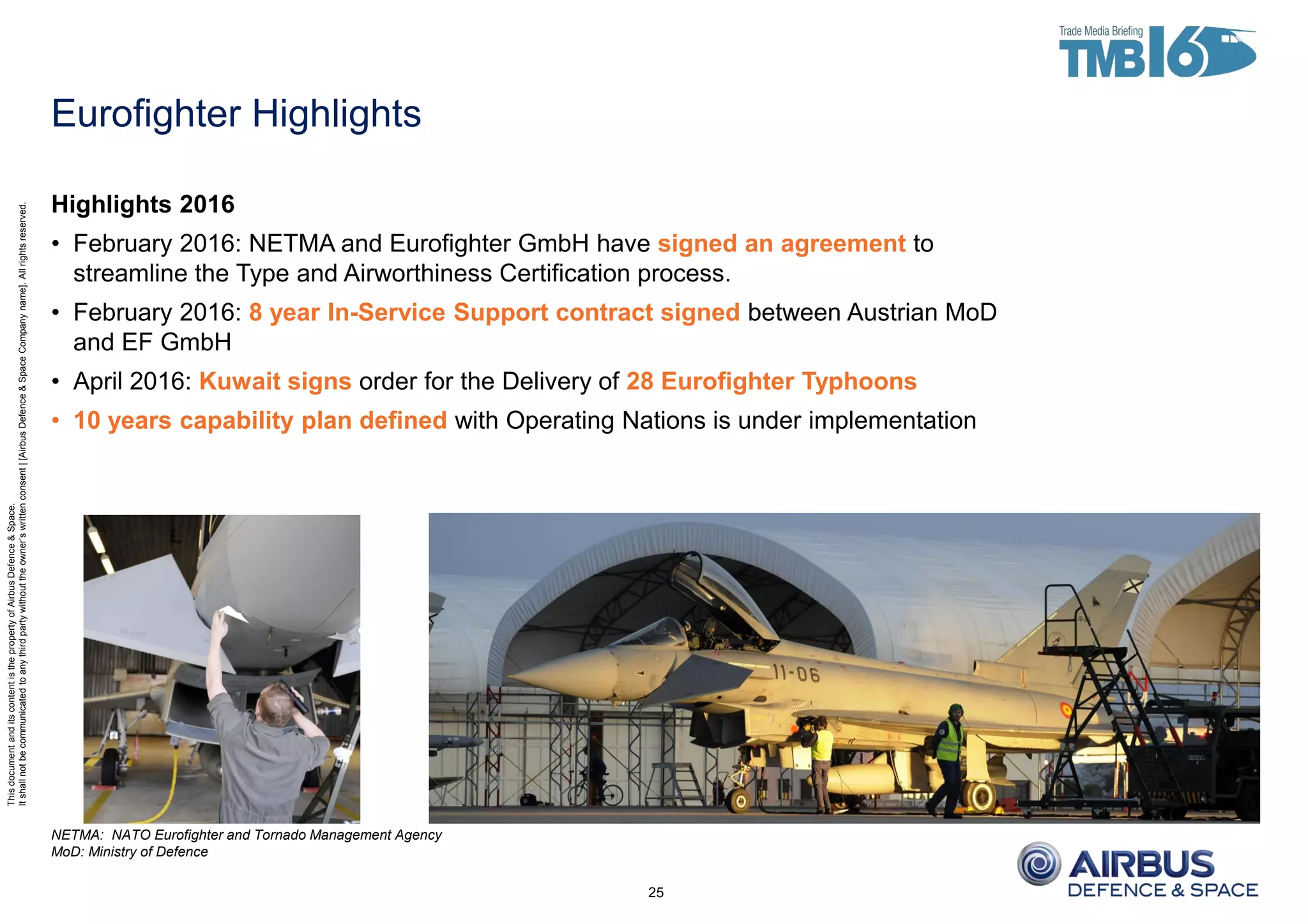 ThisdocumentanditscontentisthepropertyofAirbusDefence&Space.
Itshallnotbecommunicatedtoanythirdpartywithouttheowner’swrittenconsent|[AirbusDefence&SpaceCompanyname].Allrightsreserved.
Eurofighter Highlights
25
Highlights 2016
• February 2016: NETMA and Eurofighter GmbH have signed an agreement to
streamline the Type and Airworthiness Certification process.
• February 2016: 8 year In-Service Support contract signed between Austrian MoD
and EF GmbH
• April 2016: Kuwait signs order for the Delivery of 28 Eurofighter Typhoons
• 10 years capability plan defined with Operating Nations is under implementation
NETMA: NATO Eurofighter and Tornado Management Agency
MoD: Ministry of Defence
 
