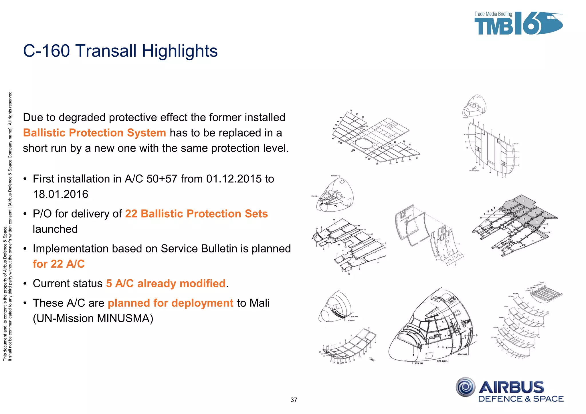 ThisdocumentanditscontentisthepropertyofAirbusDefence&Space.
Itshallnotbecommunicatedtoanythirdpartywithouttheowner’swrittenconsent|[AirbusDefence&SpaceCompanyname].Allrightsreserved.
Due to degraded protective effect the former installed
Ballistic Protection System has to be replaced in a
short run by a new one with the same protection level.
• First installation in A/C 50+57 from 01.12.2015 to
18.01.2016
• P/O for delivery of 22 Ballistic Protection Sets
launched
• Implementation based on Service Bulletin is planned
for 22 A/C
• Current status 5 A/C already modified.
• These A/C are planned for deployment to Mali
(UN-Mission MINUSMA)
37
C-160 Transall Highlights
 