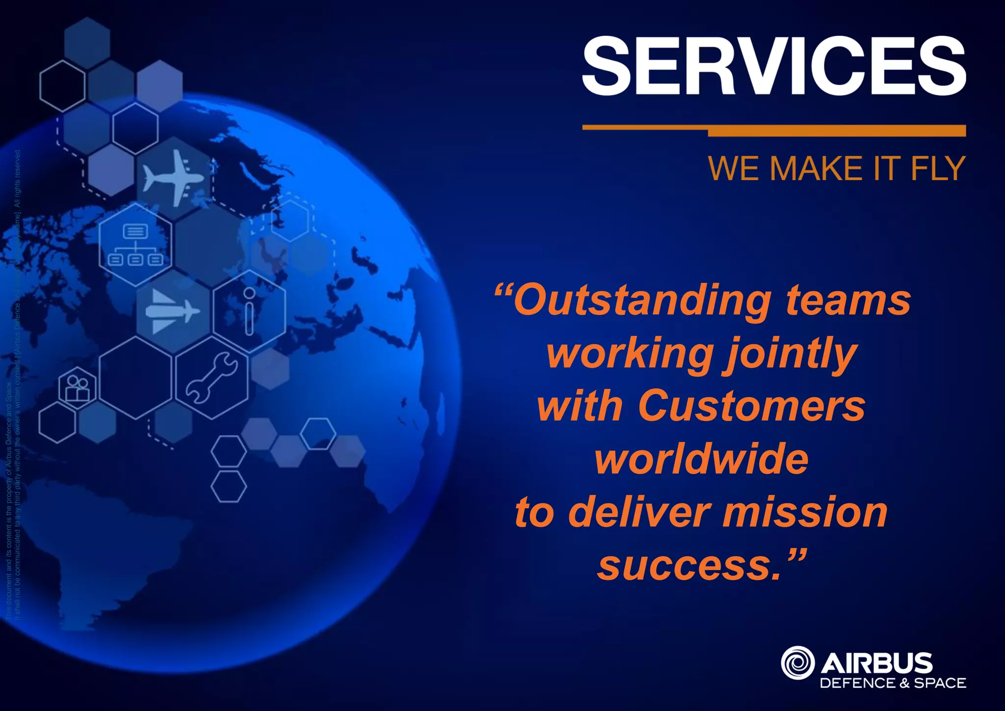 ThisdocumentanditscontentisthepropertyofAirbusDefenceandSpace.
Itshallnotbecommunicatedtoanythirdpartywithouttheowner’swrittenconsent|[AirbusDefenceandSpaceCompanyname].Allrightsreserved.
“Outstanding teams
working jointly
with Customers
worldwide
to deliver mission
success.”
 
