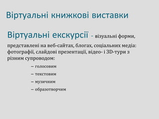 Віртуальні книжкові виставки
Віртуальні екскурсії - візуальні форми,
представлені на веб-сайтах, блогах, соціальних медіа:
фотографії, слайдові презентації, відео- і ЗD-тури з
різним супроводом:
– голосовим
– текстовим
– музичним
– образотворчим
 