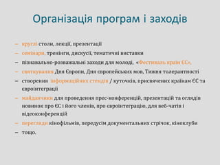 Організація програм і заходів
– круглі столи, лекції, презентації
– семінари, тренінги, дискусії, тематичні виставки
– пізнавально-розважальні заходи для молоді, «Фестиваль країн ЄС»,
– святкування Дня Європи, Дня європейських мов, Тижня толерантності
– створення інформаційних стендів / куточків, присвячених країнам ЄС та
євроінтеграції
– майданчики для проведення прес-конференцій, презентацій та оглядів
новинок про ЄС і його членів, про євроінтеграцію, для веб-чатів і
відеоконференцій
– перегляди кінофільмів, передусім документальних стрічок, кіноклуби
– тощо.
 