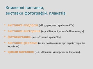 Книжкові виставки,
виставки фотографій, плакатів
• виставка-подорож («Подорожуємо країнами ЄС»)
• виставка-вікторина (н-д: «Відкрий для себе Німеччину»)
• фотовиставка (н-д: «Столиці країн ЄС»)
• виставка-реклама (н-д: «Нові видання про євроінтеграцію
України»)
• цикли виставок (н-д: «Провідні університети Європи»).
 
