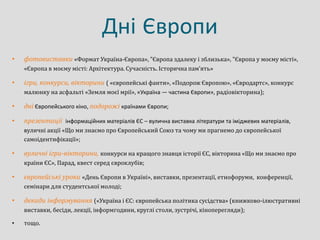 Дні Європи
• фотовиставки «Формат Україна-Європа», "Європа здалеку і зблизька», "Європа у моєму місті»,
«Європа в моєму місті: Архітектура. Сучасність. Історична пам’ять»
• ігри, конкурси, вікторини ( «європейські фанти», «Подорож Європою», «Євродартс», конкурс
малюнку на асфальті «Земля моєї мрії», «Україна — частина Європи», радіовікторина);
• дні Європейського кіно, подорожі країнами Європи;
• презентації інформаційних матеріалів ЄС – вулична виставка літератури та іміджевих матеріалів,
вуличні акції «Що ми знаємо про Європейський Союз та чому ми прагнемо до європейської
самоідентифікації»;
• вуличні ігри-вікторини, конкурси на кращого знавця історії ЄС, вікторина «Що ми знаємо про
країни ЄС», Парад, квест серед євроклубів;
• європейські уроки «День Європи в Україні», виставки, презентації, етнофоруми, конференції,
семінари для студентської молоді;
• декади інформування («Україна і ЄС: європейська політика сусідства» (книжково-ілюстративні
виставки, бесіди, лекції, інформгодини, круглі столи, зустрічі, кіноперегляди);
• тощо.
 