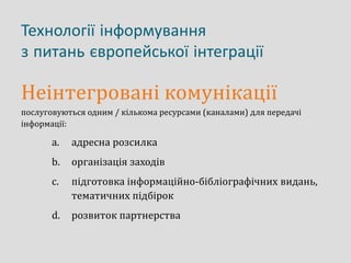 Технології інформування
з питань європейської інтеграції
Неінтегровані комунікації
послуговуються одним / кількома ресурсами (каналами) для передачі
інформації:
a. адресна розсилка
b. організація заходів
c. підготовка інформаційно-бібліографічних видань,
тематичних підбірок
d. розвиток партнерства
 