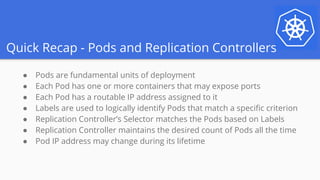 Quick Recap - Pods and Replication Controllers
● Pods are fundamental units of deployment
● Each Pod has one or more containers that may expose ports
● Each Pod has a routable IP address assigned to it
● Labels are used to logically identify Pods that match a specific criterion
● Replication Controller’s Selector matches the Pods based on Labels
● Replication Controller maintains the desired count of Pods all the time
● Pod IP address may change during its lifetime
 