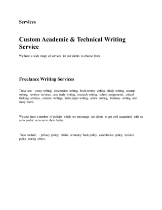 Services
Custom Academic & Technical Writing
Service
We have a wide range of services for our clients to choose from.
Freelance Writing Services
These are: – essay writing, dissertation writing, book review writing, thesis writing, resume
writing, revision services, case study writing, research writing, school assignments, critical
thinking services, creative writings, term paper writing, article writing, freelance writing and
many more.
We also have a number of policies which we encourage our clients to get well acquainted with so
as to enable us to serve them better.
These include: – privacy policy, refund or money back policy, cancellation policy, revision
policy among others.
 