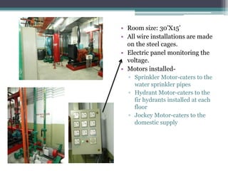 • Room size: 30’X15’
• All wire installations are made
on the steel cages.
• Electric panel monitoring the
voltage.
• Motors installed-
▫ Sprinkler Motor-caters to the
water sprinkler pipes
▫ Hydrant Motor-caters to the
fir hydrants installed at each
floor
▫ Jockey Motor-caters to the
domestic supply
 