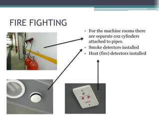 FIRE FIGHTING
• For the machine rooms there
are separate co2 cylinders
attached to pipes.
• Smoke detectors installed
• Heat (fire) detectors installed
 