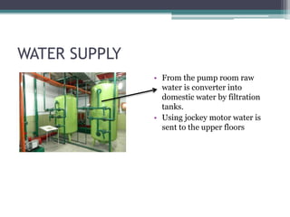 WATER SUPPLY
• From the pump room raw
water is converter into
domestic water by filtration
tanks.
• Using jockey motor water is
sent to the upper floors
 