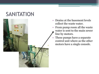 SANITATION
• Drains at the basement levels
collect the waste water.
• From pump room all the waste
water is sent to the main sewer
line by motors.
• These pumps have a separate
control unit where as the other
motors have a single console.
 