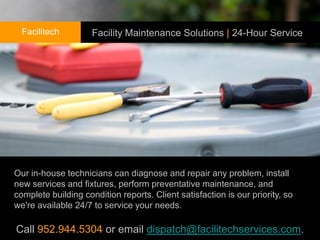 Facilitech         Facility Maintenance Solutions | 24-Hour Service




Our in-house technicians can diagnose and repair any problem, install
new services and fixtures, perform preventative maintenance, and
complete building condition reports. Client satisfaction is our priority, so
we're available 24/7 to service your needs. needs.

Call 952.944.5304 or email dispatch@facilitechservices.com.
 