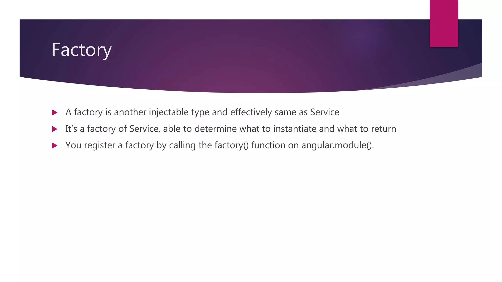 Factory
 A factory is another injectable type and effectively same as Service
 It’s a factory of Service, able to determine what to instantiate and what to return
 You register a factory by calling the factory() function on angular.module().
 