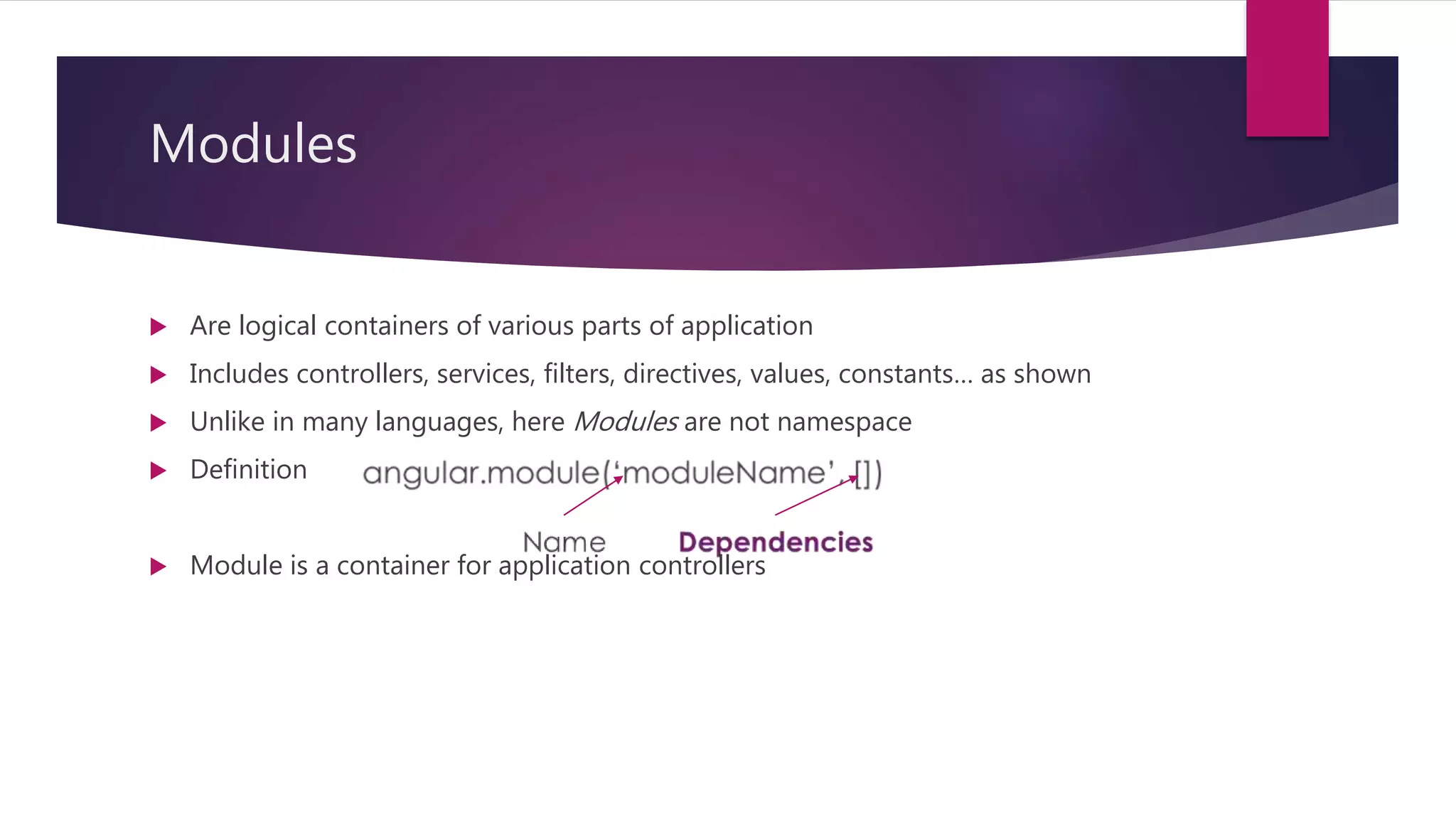 Modules
 Are logical containers of various parts of application
 Includes controllers, services, filters, directives, values, constants… as shown
 Unlike in many languages, here Modules are not namespace
 Definition
 Module is a container for application controllers
 