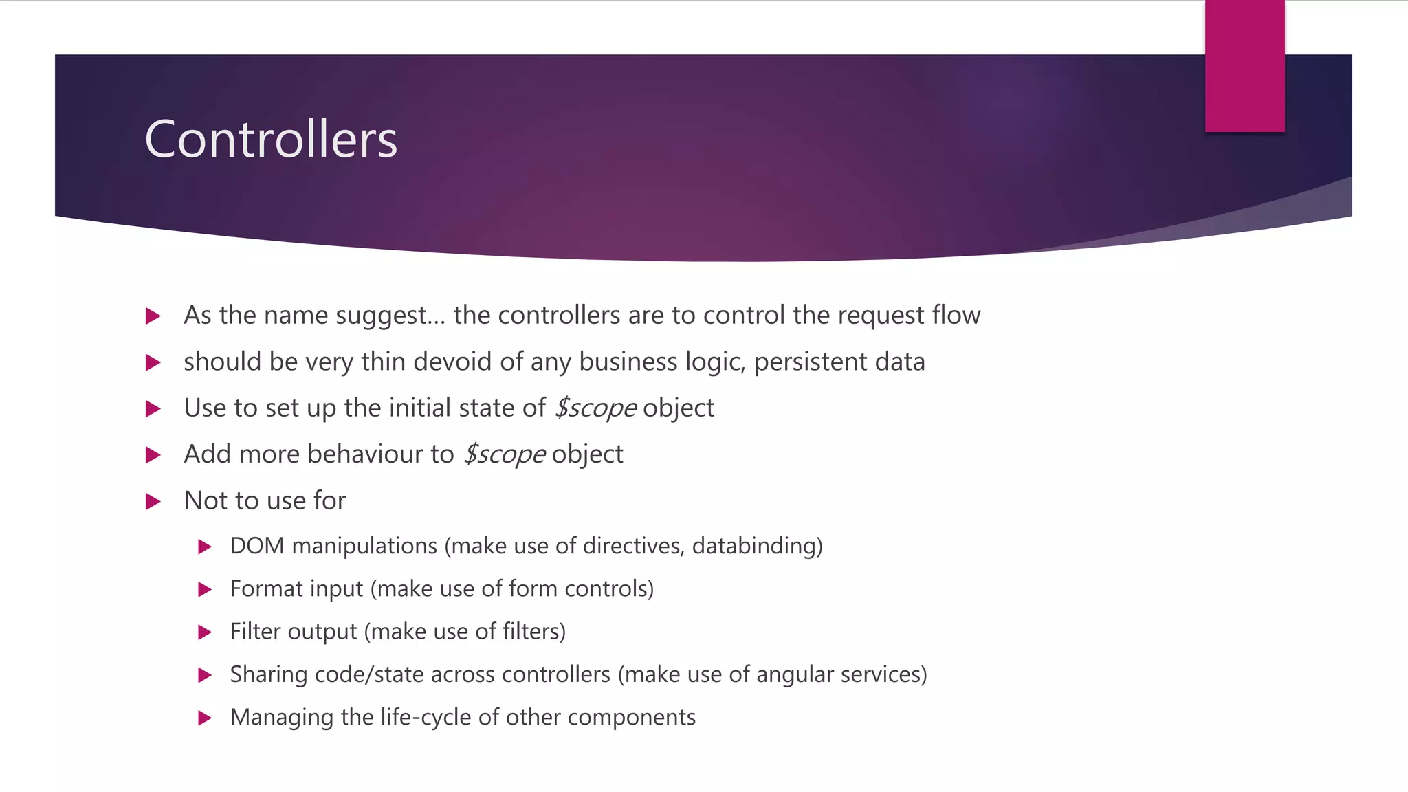 Controllers
 As the name suggest… the controllers are to control the request flow
 should be very thin devoid of any business logic, persistent data
 Use to set up the initial state of $scope object
 Add more behaviour to $scope object
 Not to use for
 DOM manipulations (make use of directives, databinding)
 Format input (make use of form controls)
 Filter output (make use of filters)
 Sharing code/state across controllers (make use of angular services)
 Managing the life-cycle of other components
 