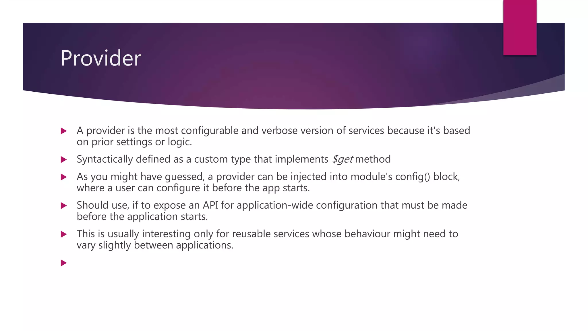 Provider
 A provider is the most configurable and verbose version of services because it's based
on prior settings or logic.
 Syntactically defined as a custom type that implements $get method
 As you might have guessed, a provider can be injected into module's config() block,
where a user can configure it before the app starts.
 Should use, if to expose an API for application-wide configuration that must be made
before the application starts.
 This is usually interesting only for reusable services whose behaviour might need to
vary slightly between applications.

 