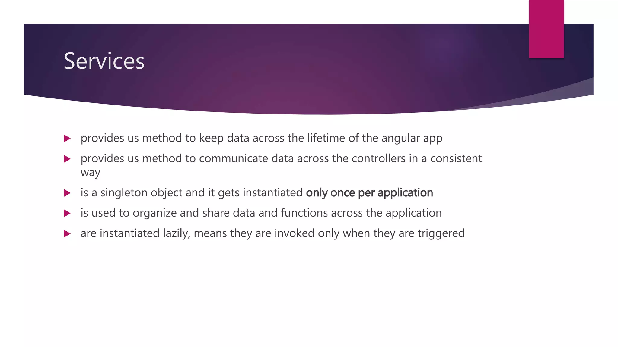 Services
 provides us method to keep data across the lifetime of the angular app
 provides us method to communicate data across the controllers in a consistent
way
 is a singleton object and it gets instantiated only once per application
 is used to organize and share data and functions across the application
 are instantiated lazily, means they are invoked only when they are triggered
 