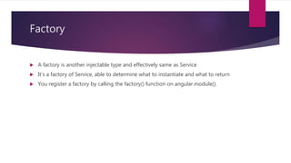 Factory
 A factory is another injectable type and effectively same as Service
 It’s a factory of Service, able to determine what to instantiate and what to return
 You register a factory by calling the factory() function on angular.module().
 