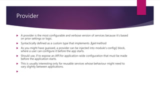 Provider
 A provider is the most configurable and verbose version of services because it's based
on prior settings or logic.
 Syntactically defined as a custom type that implements $get method
 As you might have guessed, a provider can be injected into module's config() block,
where a user can configure it before the app starts.
 Should use, if to expose an API for application-wide configuration that must be made
before the application starts.
 This is usually interesting only for reusable services whose behaviour might need to
vary slightly between applications.

 