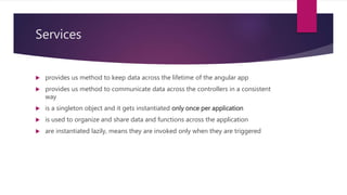 Services
 provides us method to keep data across the lifetime of the angular app
 provides us method to communicate data across the controllers in a consistent
way
 is a singleton object and it gets instantiated only once per application
 is used to organize and share data and functions across the application
 are instantiated lazily, means they are invoked only when they are triggered
 