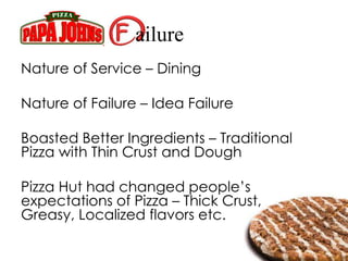 ailure
Nature of Service – Dining
Nature of Failure – Idea Failure
Boasted Better Ingredients – Traditional
Pizza with Thin Crust and Dough
Pizza Hut had changed people’s
expectations of Pizza – Thick Crust,
Greasy, Localized flavors etc.
 