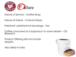 ailure
Nature of Service – Coffee Shop
Nature of Failure – Cultural Failure
Pakistanis’ preferred hot beverage - Tea
Coffee consumed as a byproduct to some dessert – CB
Research
Product Offering did not include
desserts
Also failed in India
 