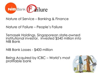 ailure
Nature of Service – Banking & Finance
Nature of Failure – People’s Failure
Temasek Holdings, Singaporean state-owned
institutional investor, invested $540 million into
NIB Bank
NIB Bank Losses - $400 million
Being Acquired by ICBC – World’s most
profitable bank
 