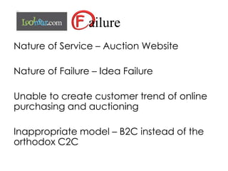 ailure
Nature of Service – Auction Website
Nature of Failure – Idea Failure
Unable to create customer trend of online
purchasing and auctioning
Inappropriate model – B2C instead of the
orthodox C2C
 
