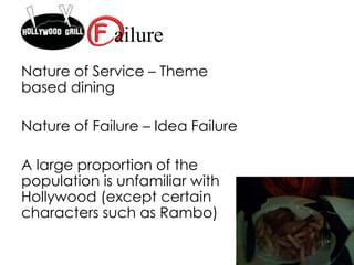 Nature of Service – Theme
based dining
Nature of Failure – Idea Failure
A large proportion of the
population is unfamiliar with
Hollywood (except certain
characters such as Rambo)
ailure
 