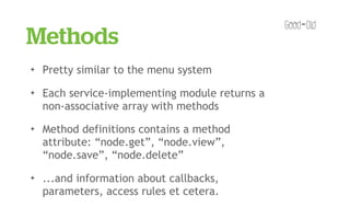 Methods
✦   Pretty similar to the menu system
✦   Each service-implementing module returns a
    non-associative array with methods
✦   Method definitions contains a method
    attribute: “node.get”, “node.view”,
    “node.save”, “node.delete”
✦   ...and information about callbacks,
    parameters, access rules et cetera.
 