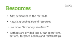 Resources
✦       Adds semantics to the methods
✦       Natural grouping around resources
    ✦    no more “taxonomy.saveTerm”
✦       Methods are divided into CRUD-operations,
        actions, targeted actions and relationships
 