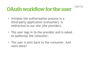 OAuth workﬂow for the user
✦   Initiates the authorization process in a
    third-party application (consumer). Is
    redirected to our site (the provider).
✦   The user logs in to the provider and is asked
    to authorize the consumer.
✦   The user is sent back to the consumer. And
    were done!
 