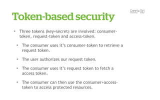 Token-based security
✦       Three tokens (key+secret) are involved: consumer-
        token, request-token and access-token.
    ✦    The consumer uses it’s consumer-token to retrieve a
         request token.
    ✦    The user authorizes our request token.
    ✦    The consumer uses it’s request token to fetch a
         access token.
    ✦    The consumer can then use the consumer+access-
         token to access protected resources.
 