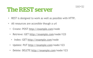 The REST server
✦       REST is designed to work as well as possible with HTTP.
✦       All resources are accesible though a url
    ✦       Create: POST http://example.com/node
    ✦       Retrieve: GET http://example.com/node/123
        ✦    Index: GET http://example.com/node
    ✦       Update: PUT http://example.com/node/123
    ✦       Delete: DELETE http://example.com/node/123
 