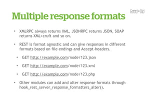 Multiple response formats
✦       XMLRPC always returns XML, JSONRPC returns JSON, SOAP
        returns XML+cruft and so on.
✦       REST is format agnostic and can give responses in different
        formats based on file endings and Accept-headers.
    ✦    GET http://example.com/node/123.json
    ✦    GET http://example.com/node/123.xml
    ✦    GET http://example.com/node/123.php
✦       Other modules can add and alter response formats through
        hook_rest_server_response_formatters_alter().
 