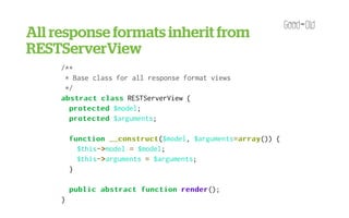 All response formats inherit from
RESTServerView
      <?php

     /**
      * Base class for all response format views
      */
     abstract class RESTServerView {
       protected $model;
       protected $arguments;

         function __construct
                   __construct($model, $arguments= array
                                                 = array()) {
           $this->
                ->model = $model;
           $this->
                ->arguments = $arguments;
         }

         public abstract function render
                                  render();
     }
 