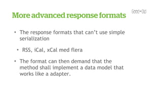 More advanced response formats
✦       The response formats that can’t use simple
        serialization
    ✦    RSS, iCal, xCal med flera
✦       The format can then demand that the
        method shall implement a data model that
        works like a adapter.
 