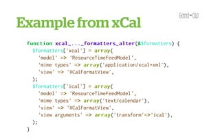 'XCalFormatView' => array
                               array(
             'file' => 'XCalFormatView.inc',
          ),
Example from xCal
 }
     );


 function xcal_..._formatters_alter &$formatters) {
            xcal_..._formatters_alter(&
   $formatters['xcal'] = array
                          array(
      'model' => 'ResourceTimeFeedModel',
      'mime types' => array
                      array('application/xcal+xml'),
      'view' => 'XCalFormatView',
   );
   $formatters['ical'] = array
                          array(
      'model' => 'ResourceTimeFeedModel',
      'mime types' => array
                      array('text/calendar'),
      'view' => 'XCalFormatView',
      'view arguments' => array
                          array('transform'=>
                                           =>'ical'),
   );
 }
 