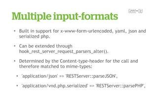 Multiple input-formats
✦       Built in support for x-www-form-urlencoded, yaml, json and
        serialized php.
✦       Can be extended through
        hook_rest_server_request_parsers_alter().
✦       Determined by the Content-type-header for the call and
        therefore matched to mime-types:
    ✦    'application/json' => 'RESTServer::parseJSON',
    ✦    'application/vnd.php.serialized' => 'RESTServer::parsePHP',
 
