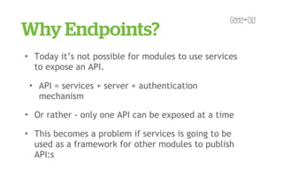 Why Endpoints?
✦       Today it’s not possible for modules to use services
        to expose an API.
    ✦    API = services + server + authentication
         mechanism
✦       Or rather - only one API can be exposed at a time
✦       This becomes a problem if services is going to be
        used as a framework for other modules to publish
        API:s
 