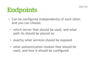 Endpoints
✦       Can be configured independently of each other.
        And you can choose:
    ✦    which server that should be used, and what
         path its should be placed on
    ✦    exactly what services should be exposed
    ✦    what authentication module that should be
         used, and how it should be configured
 