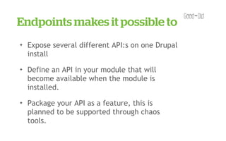 Endpoints makes it possible to
✦   Expose several different API:s on one Drupal
    install
✦   Define an API in your module that will
    become available when the module is
    installed.
✦   Package your API as a feature, this is
    planned to be supported through chaos
    tools.
 