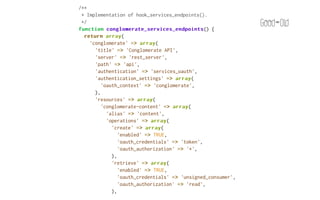 /**
 * Implementation of hook_services_endpoints().
 */
function conglomerate_services_endpoints
           conglomerate_services_endpoints() {
  return array
           array(
    'conglomerate' => array
                       array(
      'title' => 'Conglomerate API',
      'server' => 'rest_server',
      'path' => 'api',
      'authentication' => 'services_oauth',
      'authentication_settings' => array
                                    array(
         'oauth_context' => 'conglomerate',
      ),
      'resources' => array
                      array(
         'conglomerate-content' => array
                                   array(
           'alias' => 'content',
           'operations' => array
                           array(
             'create' => array
                         array(
               'enabled' => TRUE,
               'oauth_credentials' => 'token',
               'oauth_authorization' => '*',
             ),
             'retrieve' => array
                           array(
               'enabled' => TRUE,
               'oauth_credentials' => 'unsigned_consumer',
               'oauth_authorization' => 'read',
             ),
             'update' => array
                         array(
 