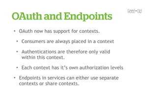 OAuth and Endpoints
✦       OAuth now has support for contexts.
    ✦    Consumers are always placed in a context
    ✦    Authentications are therefore only valid
         within this context.
    ✦    Each context has it’s own authorization levels
✦       Endpoints in services can either use separate
        contexts or share contexts.
 