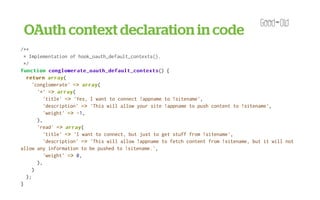 OAuth context declaration in code
<?php

/**
  * Implementation of hook_oauth_default_contexts().
  */
function conglomerate_oauth_default_contexts
            conglomerate_oauth_default_contexts() {
   return array
            array(
      'conglomerate' => array
                         array(
        '*' => array
               array(
          'title' => 'Yes, I want to connect !appname to !sitename',
          'description' => 'This will allow your site !appname to push content to !sitename',
          'weight' => - 1,
        ),
        'read' => array
                  array(
          'title' => 'I want to connect, but just to get stuff from !sitename',
          'description' => 'This will allow !appname to fetch content from !sitename, but it will not
allow any information to be pushed to !sitename.',
          'weight' => 0,
        ),
      )
   );
}

/**
 