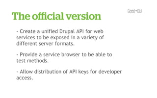 The oﬃcial version
- Create a unified Drupal API for web
services to be exposed in a variety of
different server formats.

- Provide a service browser to be able to
test methods.

- Allow distribution of API keys for developer
access.
 