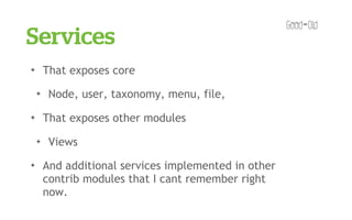 Services
✦       That exposes core
    ✦    Node, user, taxonomy, menu, file,
✦       That exposes other modules
    ✦    Views
✦       And additional services implemented in other
        contrib modules that I cant remember right
        now.
 