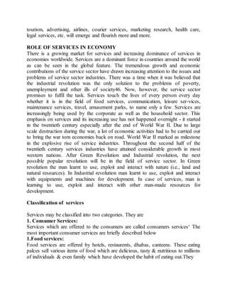 tourism, advertising, airlines, courier services, marketing research, health care, 
legal services, etc. will emerge and flourish more and more. 
ROLE OF SERVICES IN ECONOMY 
There is a growing market for services and increasing dominance of services in 
economies worldwide. Services are a dominant force in countries around the world 
as can be seen in the global feature. The tremendous growth and economic 
contributions of the service sector have drawn increasing attention to the issues and 
problems of service sector industries. There was a time when it was believed that 
the industrial revolution was the only solution to the problems of poverty, 
unemployment and other ills of society46. Now, however, the service sector 
promises to fulfil the task. Services touch the lives of every person every day 
whether it is in the field of food services, communication, leisure ser-vices, 
maintenance services, travel, amusement parks, to name only a few. Services are 
increasingly being used by the corporate as well as the household sector. This 
emphasis on services and its increasing use has not happened overnight - it started 
in the twentieth century especially after the end of World War II. Due to large 
scale destruction during the war, a lot of economic activities had to be carried out 
to bring the war torn economies back on road. World War II marked as milestone 
in the explosive rise of service industries. Throughout the second half of the 
twentieth century services industries have attained considerable growth in most 
western nations. After Green Revolution and Industrial revolution, the next 
possible popular revolution will be in the field of service sector. In Green 
revolution the man learnt to use, exploit and interact with nature (i.e., land and 
natural resources). In Industrial revolution man learnt to use, exploit and interact 
with equipments and machines for development. In case of services, man is 
learning to use, exploit and interact with other man-made resources for 
development. 
Classification of services 
Services may be classified into two categories. They are 
1. Consumer Services: 
Services which are offered to the consumers are called consumers services‘ The 
most important consumer services are briefly described below 
1.Food services: 
Food services are offered by hotels, restaurents, dhabas, canteens. These eating 
palces sell various items of food which are delicious, tasty & nutritious to millions 
of individuals & even family which have developed the habit of eating out.They 
 
