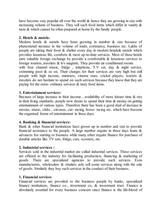 have become very popular all over the world & hence they are growing in size with 
increasing volume of business. They sell such food items which differ in variety & 
taste & which cannot be often prepared at home by the family people. 
2. Hotels & motels: 
Modern hotels & motels have been growing in number & size because of 
phenomenal increase in the volume of trade, commerce, business etc. Lakhs of 
people are taking their food & shelter every day in modern hotels& motels which 
provides luxurious life, comforts & most up-to-date services. Most of these hotels 
earn valuable foreign exchange by provide a comfortable & luxurious services to 
foreign tourists, travelers & b/s magnets. They provide air conditioned rooms 
with four channel music, fridge , telephone, T.V set, day & night service, 
swimming pool & so on. Their charges for their services are very high but still 
people with high income, ministers, cinema stars, cricket players, tourists & 
travelers do not hesitate to spend on such services because they know that they are 
paying for the extra- ordinary services & tasty food items. 
3. Entertainment services: 
Because of large increase in their income , availability of more leisure time & rise 
in their living standards, people now desire to spend their time & money on getting 
entertainment of various types. Therefore there has been a good deal of increase in 
movies, music, clubs , circuses, car- racing, horse- racing etc. which have become 
the organized forms of entertainment in these days. 
4. Banking & financial services: 
Bank & other financial institutions have grown up in number and size to provide 
financial assistance to the people. A large number require in these days loans & 
advances foe starting or business while many other require finance for purchase of 
durable articles like TV sets, fridge, cars, scooters, etc. 
2. Industrial services : 
Services sold in the industrial market are called industrial services. These services 
are offered to the industry for facilitating production, financing & marketing of 
goods. There are specialized agencies to provide such services. Even 
manufacturers, wholesalers & retailers aslo sell some services along with the sale 
of goods. Similarly they buy such services in the conduct of their business. 
1. Financial services 
Financial services are provided to the business people by banks, specialized 
finance institutions, finance co., investment co, & investment trust. Finance is 
absolutely essential for every business concern since finance is the life-blood of 
 