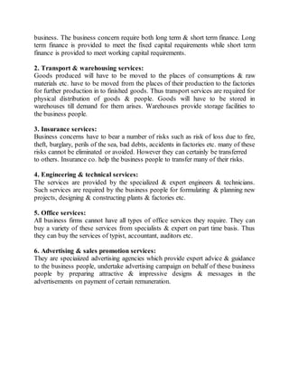 business. The business concern require both long term & short term finance. Long 
term finance is provided to meet the fixed capital requirements while short term 
finance is provided to meet working capital requirements. 
2. Transport & warehousing services: 
Goods produced will have to be moved to the places of consumptions & raw 
materials etc. have to be moved from the places of their production to the factories 
for further production in to finished goods. Thus transport services are required for 
physical distribution of goods & people. Goods will have to be stored in 
warehouses till demand for them arises. Warehouses provide storage facilities to 
the business people. 
3. Insurance services: 
Business concerns have to bear a number of risks such as risk of loss due to fire, 
theft, burglary, perils of the sea, bad debts, accidents in factories etc. many of these 
risks cannot be eliminated or avoided. However they can certainly be transferred 
to others. Insurance co. help the business people to transfer many of their risks. 
4. Engineering & technical services: 
The services are provided by the specialized & expert engineers & technicians. 
Such services are required by the business people for formulating & planning new 
projects, designing & constructing plants & factories etc. 
5. Office services: 
All business firms cannot have all types of office services they require. They can 
buy a variety of these services from specialists & expert on part time basis. Thus 
they can buy the services of typist, accountant, auditors etc. 
6. Advertising & sales promotion services: 
They are speciaiized advertising agencies which provide expert advice & guidance 
to the business people, undertake advertising campaign on behalf of these business 
people by preparing attractive & impressive designs & messages in the 
advertisements on payment of certain remuneration. 
 